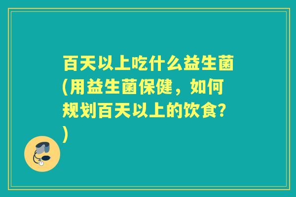 百天以上吃什么益生菌(用益生菌保健,如何规划百天以上的饮食?) 百天以上吃什么益生菌(用益生菌保健,如何规划百天以上的饮食?)
