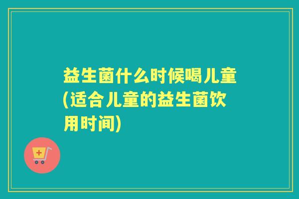 益生菌什么时候喝儿童(适合儿童的益生菌饮用时间)