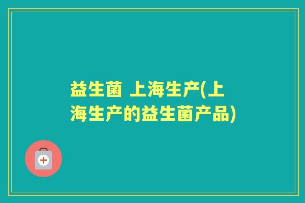 益生菌 上海生产(上海生产的益生菌产品) 益生菌 上海生产(上海生产的益生菌产品)