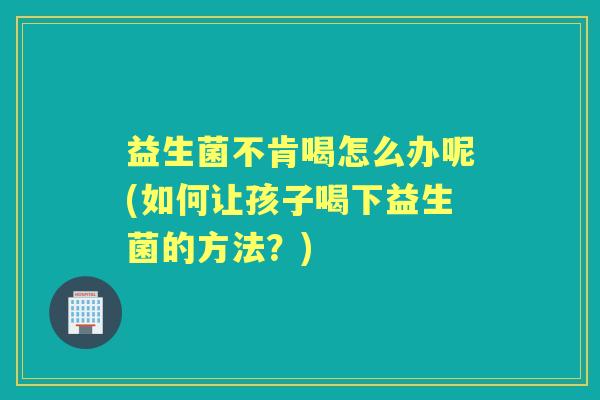 益生菌不肯喝怎么办呢(如何让孩子喝下益生菌的方法?) 益生菌不肯喝怎么办呢(如何让孩子喝下益生菌的方法?)