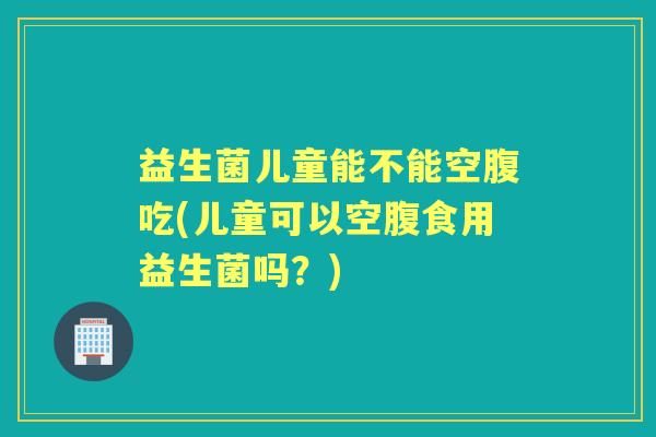 益生菌儿童能不能空腹吃(儿童可以空腹食用益生菌吗？)