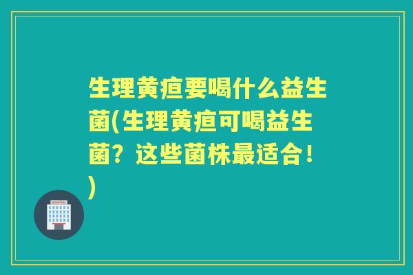生理黄疸要喝什么益生菌(生理黄疸可喝益生菌?这些菌株适合!) 生理黄疸要喝什么益生菌(生理黄疸可喝益生菌?这些菌株适合!)