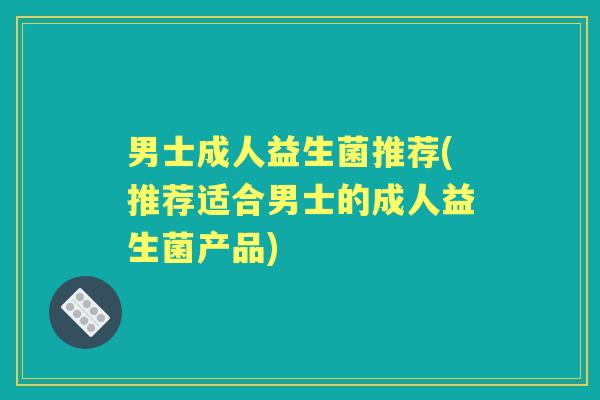 男士成人益生菌推荐(推荐适合男士的成人益生菌产品) 男士成人益生菌推荐(推荐适合男士的成人益生菌产品)