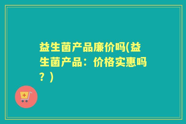 益生菌产品廉价吗(益生菌产品:价格实惠吗?) 益生菌产品廉价吗(益生菌产品:价格实惠吗?)