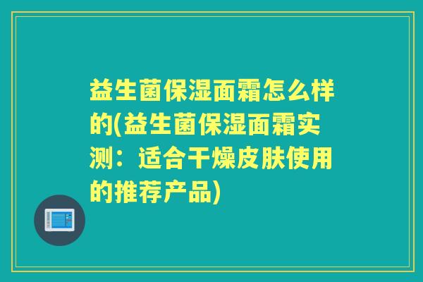 益生菌保湿面霜怎么样的(益生菌保湿面霜实测:适合干燥使用的推荐产品) 益生菌保湿面霜怎么样的(益生菌保湿面霜实测:适合干燥使用的推荐产品)