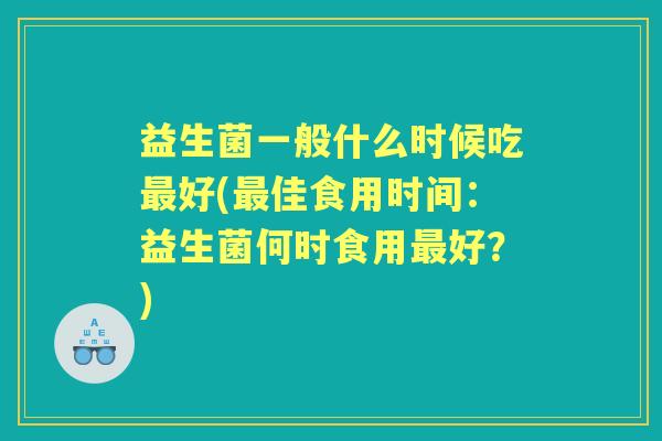 益生菌一般什么时候吃好(佳食用时间:益生菌何时食用好?) 益生菌一般什么时候吃好(佳食用时间:益生菌何时食用好?)