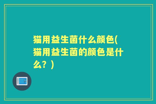 猫用益生菌什么颜色(猫用益生菌的颜色是什么?) 猫用益生菌什么颜色(猫用益生菌的颜色是什么?)
