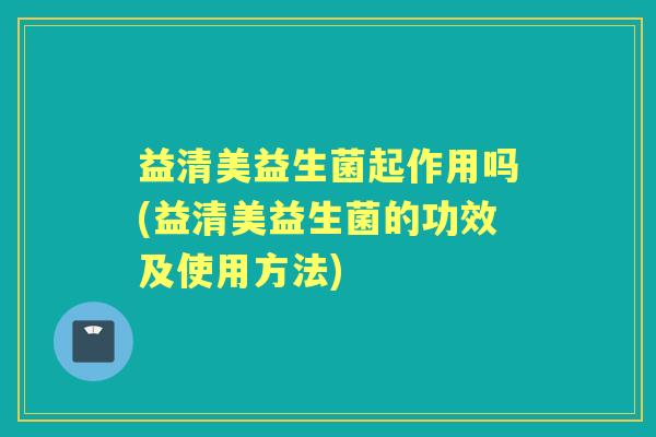 益清美益生菌起作用吗(益清美益生菌的功效及使用方法) 益清美益生菌起作用吗(益清美益生菌的功效及使用方法)