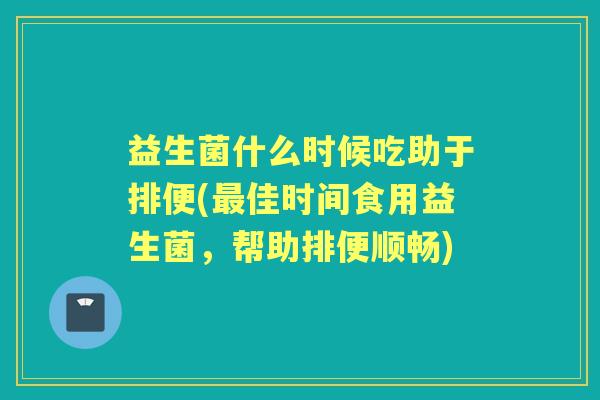 益生菌什么时候吃助于排便(佳时间食用益生菌,帮助排便顺畅) 益生菌什么时候吃助于排便(佳时间食用益生菌,帮助排便顺畅)