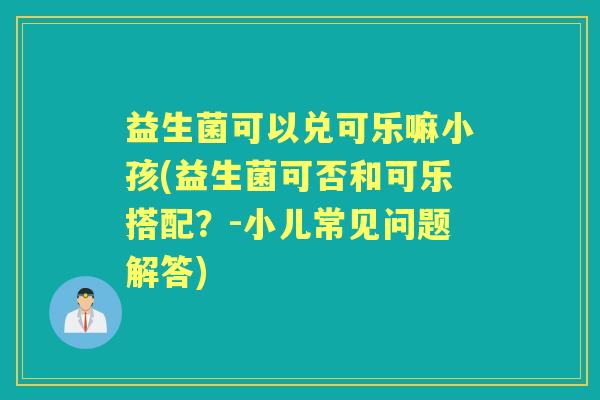 益生菌可以兑可乐嘛小孩(益生菌可否和可乐搭配?-小儿常见问题解答) 益生菌可以兑可乐嘛小孩(益生菌可否和可乐搭配?-小儿常见问题解答)