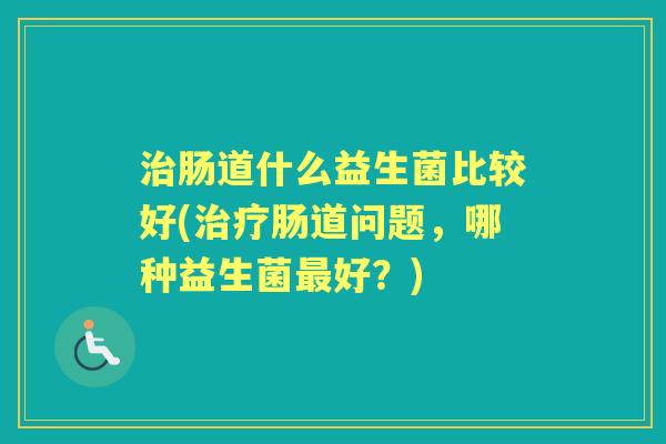 肠道什么益生菌比较好(肠道问题,哪种益生菌好?) 肠道什么益生菌比较好(肠道问题,哪种益生菌好?)