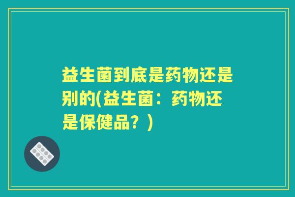 益生菌到底是还是别的(益生菌:还是保健品?) 益生菌到底是还是别的(益生菌:还是保健品?)