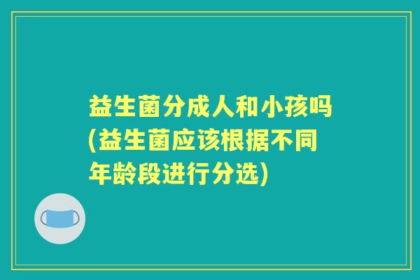 益生菌分成人和小孩吗(益生菌应该根据不同年龄段进行分选) 益生菌分成人和小孩吗(益生菌应该根据不同年龄段进行分选)