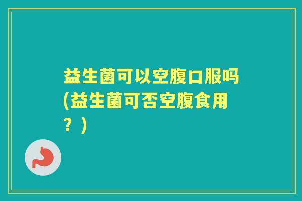 益生菌可以空腹口服吗(益生菌可否空腹食用？)
