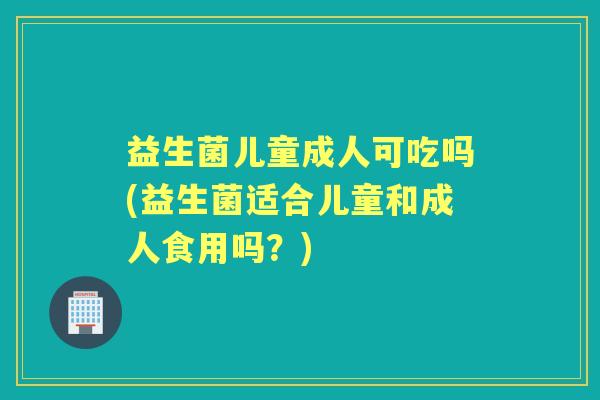 益生菌儿童成人可吃吗(益生菌适合儿童和成人食用吗？)