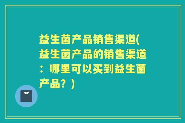 益生菌产品销售渠道(益生菌产品的销售渠道:哪里可以买到益生菌产品?) 益生菌产品销售渠道(益生菌产品的销售渠道:哪里可以买到益生菌产品?)