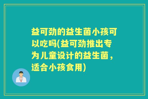 益可劲的益生菌小孩可以吃吗(益可劲推出专为儿童设计的益生菌,适合小孩食用) 益可劲的益生菌小孩可以吃吗(益可劲推出专为儿童设计的益生菌,适合小孩食用)