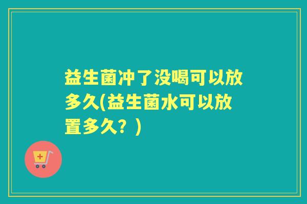 益生菌冲了没喝可以放多久(益生菌水可以放置多久？)