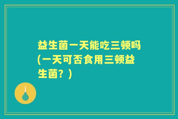 益生菌一天能吃三顿吗(一天可否食用三顿益生菌?) 益生菌一天能吃三顿吗(一天可否食用三顿益生菌?)