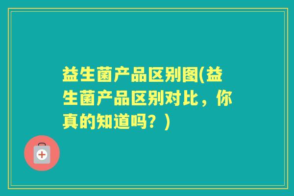 益生菌产品区别图(益生菌产品区别对比,你真的知道吗?) 益生菌产品区别图(益生菌产品区别对比,你真的知道吗?)
