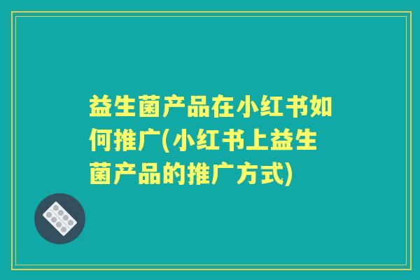 益生菌产品在小红书如何推广(小红书上益生菌产品的推广方式) 益生菌产品在小红书如何推广(小红书上益生菌产品的推广方式)