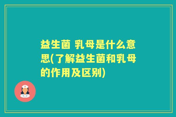 益生菌 乳母是什么意思(了解益生菌和乳母的作用及区别)
