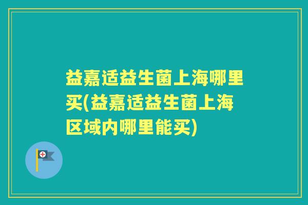 益嘉适益生菌上海哪里买(益嘉适益生菌上海区域内哪里能买) 益嘉适益生菌上海哪里买(益嘉适益生菌上海区域内哪里能买)