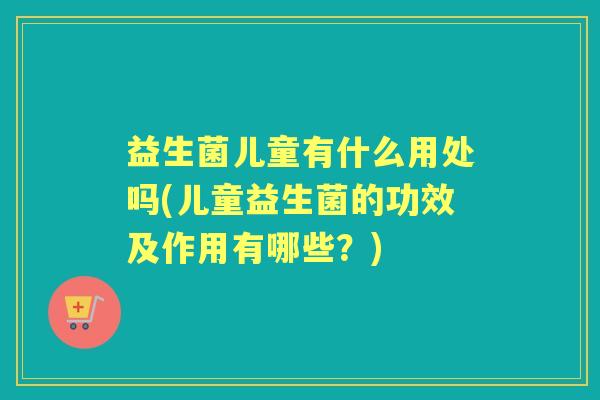 益生菌儿童有什么用处吗(儿童益生菌的功效及作用有哪些?) 益生菌儿童有什么用处吗(儿童益生菌的功效及作用有哪些?)