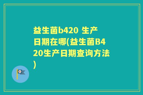 益生菌b420 生产日期在哪(益生菌B420生产日期查询方法) 益生菌b420 生产日期在哪(益生菌B420生产日期查询方法)