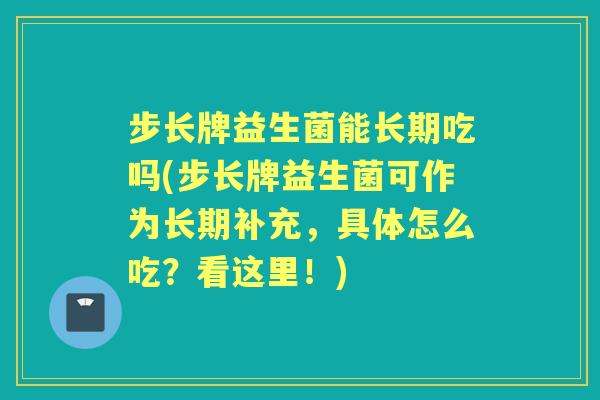 步长牌益生菌能长期吃吗(步长牌益生菌可作为长期补充，具体怎么吃？看这里！)