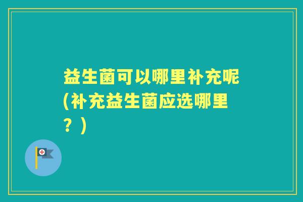 益生菌可以哪里补充呢(补充益生菌应选哪里?) 益生菌可以哪里补充呢(补充益生菌应选哪里?)