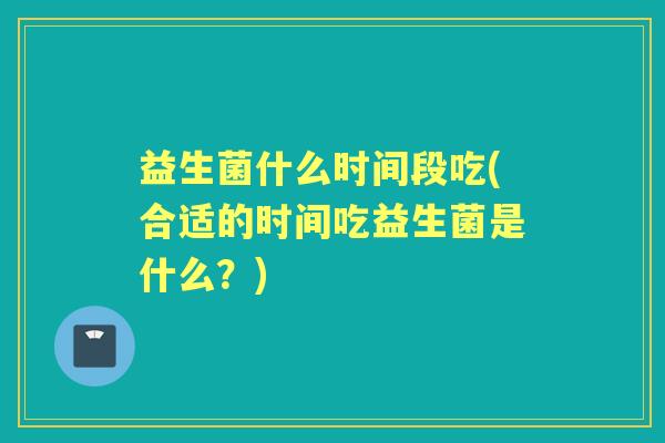 益生菌什么时间段吃(合适的时间吃益生菌是什么？)