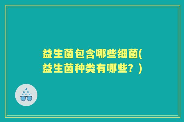 益生菌包含哪些(益生菌种类有哪些?) 益生菌包含哪些(益生菌种类有哪些?)