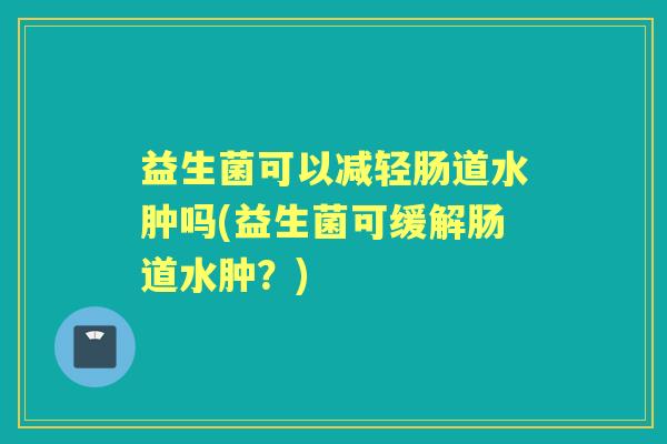 益生菌可以减轻肠道水肿吗(益生菌可缓解肠道水肿?) 益生菌可以减轻肠道水肿吗(益生菌可缓解肠道水肿?)