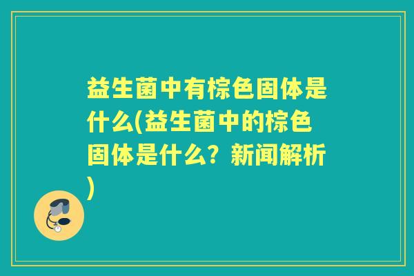 益生菌中有棕色固体是什么(益生菌中的棕色固体是什么?新闻解析) 益生菌中有棕色固体是什么(益生菌中的棕色固体是什么?新闻解析)