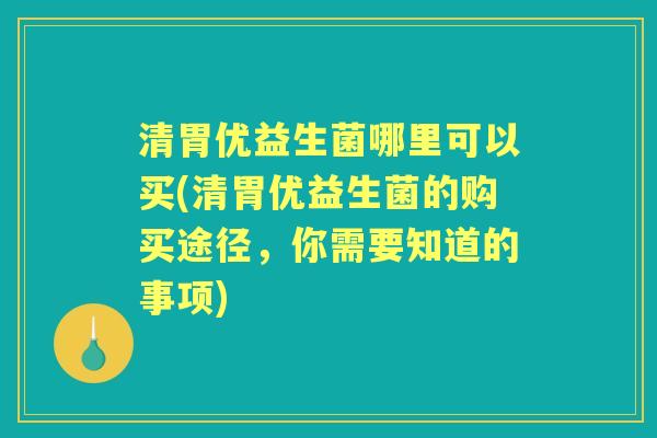 清胃优益生菌哪里可以买(清胃优益生菌的购买途径,你需要知道的事项) 清胃优益生菌哪里可以买(清胃优益生菌的购买途径,你需要知道的事项)