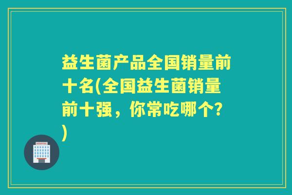益生菌产品全国销量前十名(全国益生菌销量前十强,你常吃哪个?) 益生菌产品全国销量前十名(全国益生菌销量前十强,你常吃哪个?)