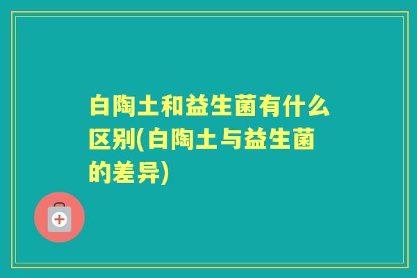 白陶土和益生菌有什么区别(白陶土与益生菌的差异) 白陶土和益生菌有什么区别(白陶土与益生菌的差异)