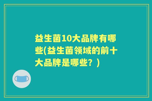 益生菌10大品牌有哪些(益生菌领域的前十大品牌是哪些？)