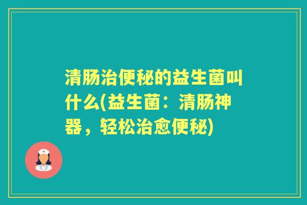 清肠的益生菌叫什么(益生菌:清肠神器,轻松愈) 清肠的益生菌叫什么(益生菌:清肠神器,轻松愈)