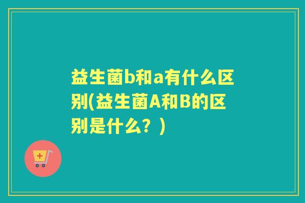益生菌b和a有什么区别(益生菌A和B的区别是什么?) 益生菌b和a有什么区别(益生菌A和B的区别是什么?)