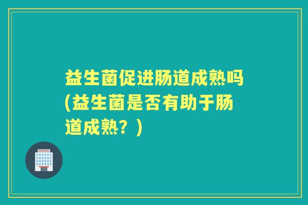 益生菌促进肠道成熟吗(益生菌是否有助于肠道成熟?) 益生菌促进肠道成熟吗(益生菌是否有助于肠道成熟?)