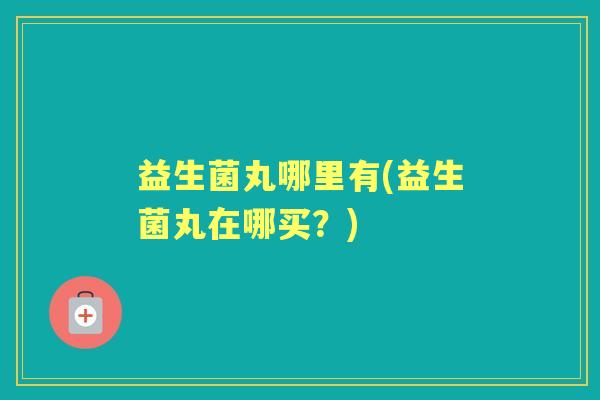 益生菌丸哪里有(益生菌丸在哪买?) 益生菌丸哪里有(益生菌丸在哪买?)