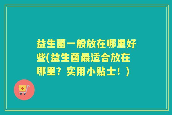 益生菌一般放在哪里好些(益生菌适合放在哪里?实用小贴士!) 益生菌一般放在哪里好些(益生菌适合放在哪里?实用小贴士!)