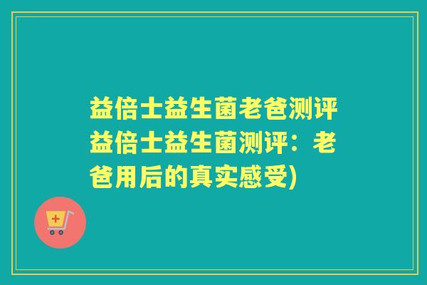 益倍士益生菌老爸测评益倍士益生菌测评：老爸用后的真实感受)