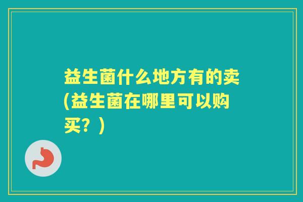益生菌什么地方有的卖(益生菌在哪里可以购买?) 益生菌什么地方有的卖(益生菌在哪里可以购买?)