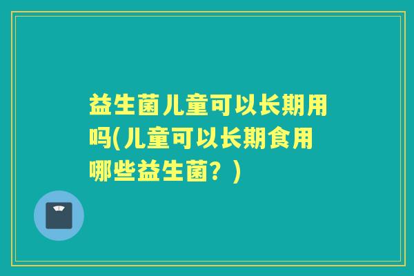 益生菌儿童可以长期用吗(儿童可以长期食用哪些益生菌?) 益生菌儿童可以长期用吗(儿童可以长期食用哪些益生菌?)