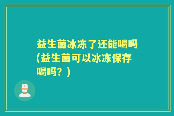 益生菌冰冻了还能喝吗(益生菌可以冰冻保存喝吗?) 益生菌冰冻了还能喝吗(益生菌可以冰冻保存喝吗?)