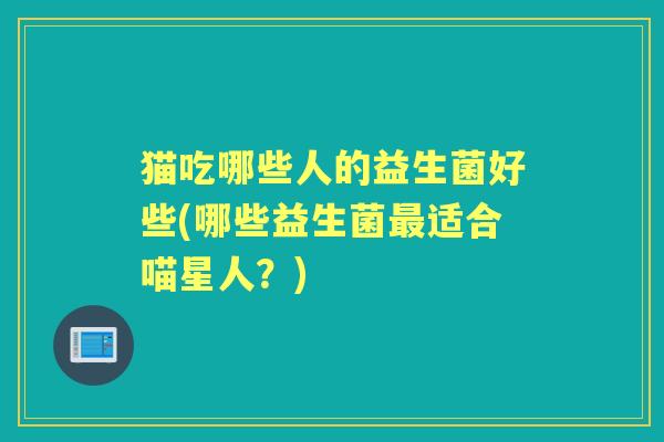 猫吃哪些人的益生菌好些(哪些益生菌适合喵星人?) 猫吃哪些人的益生菌好些(哪些益生菌适合喵星人?)