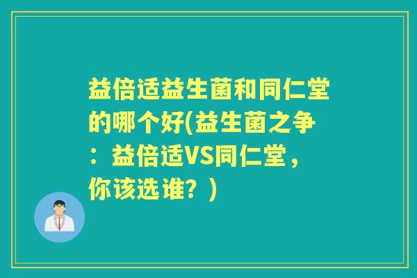 益倍适益生菌和同仁堂的哪个好(益生菌之争:益倍适VS同仁堂,你该选谁?) 益倍适益生菌和同仁堂的哪个好(益生菌之争:益倍适VS同仁堂,你该选谁?)